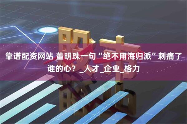 靠谱配资网站 董明珠一句“绝不用海归派”刺痛了谁的心？_人才_企业_格力