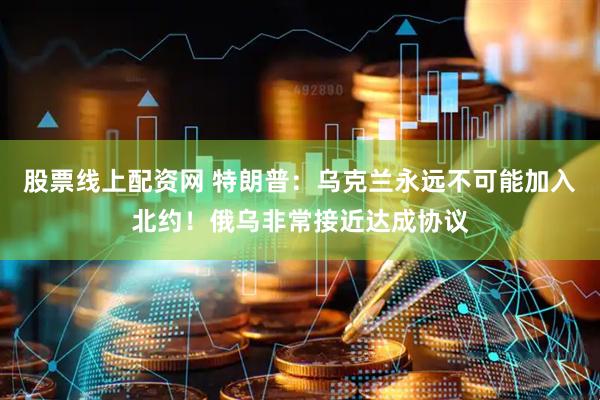 股票线上配资网 特朗普：乌克兰永远不可能加入北约！俄乌非常接近达成协议