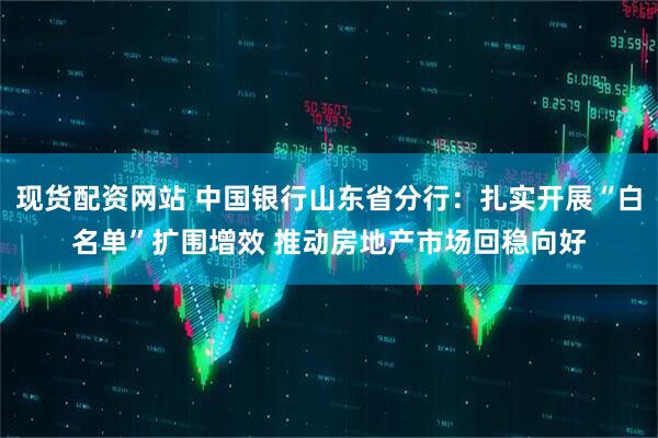 现货配资网站 中国银行山东省分行：扎实开展“白名单”扩围增效 推动房地产市场回稳向好