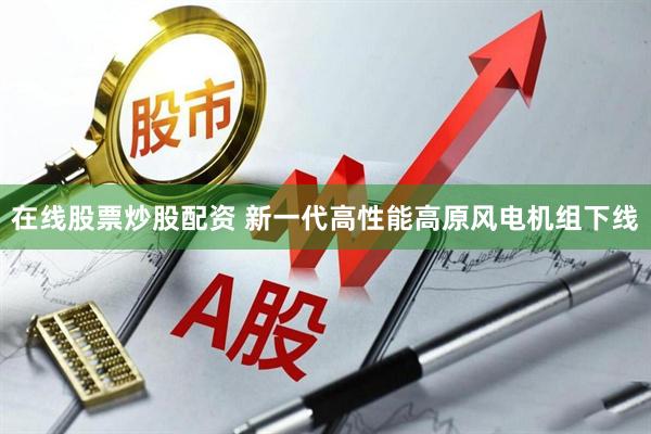 在线股票炒股配资 新一代高性能高原风电机组下线