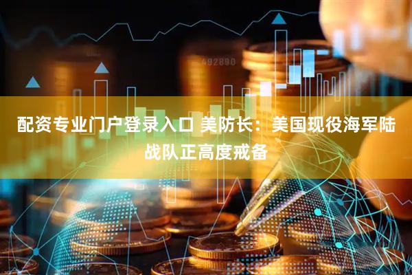 配资专业门户登录入口 美防长：美国现役海军陆战队正高度戒备