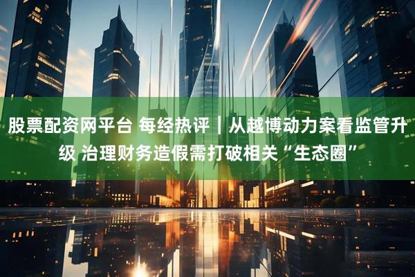 股票配资网平台 每经热评︱从越博动力案看监管升级 治理财务造假需打破相关“生态圈”