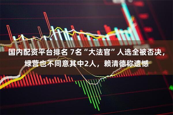 国内配资平台排名 7名“大法官”人选全被否决，绿营也不同意其中2人，赖清德称遗憾