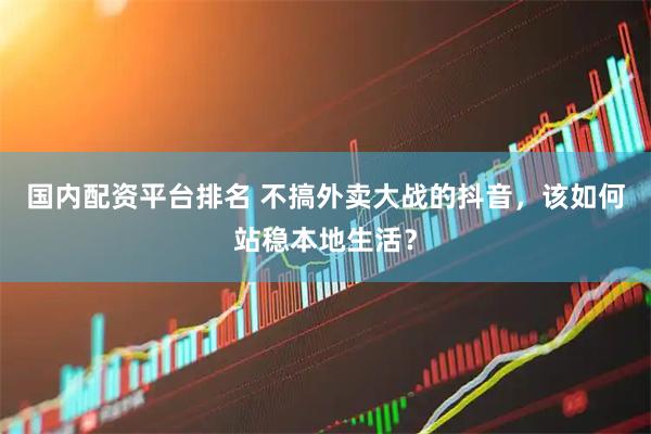 国内配资平台排名 不搞外卖大战的抖音，该如何站稳本地生活？
