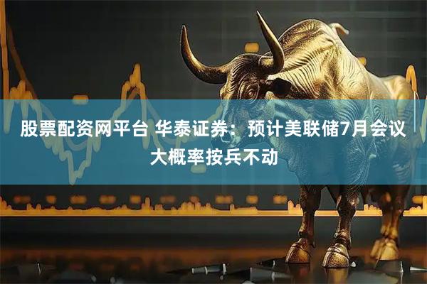 股票配资网平台 华泰证券：预计美联储7月会议大概率按兵不动