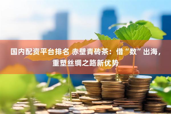 国内配资平台排名 赤壁青砖茶：借“数”出海，重塑丝绸之路新优势