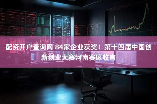 配资开户查询网 84家企业获奖！第十四届中国创新创业大赛河南赛区收官
