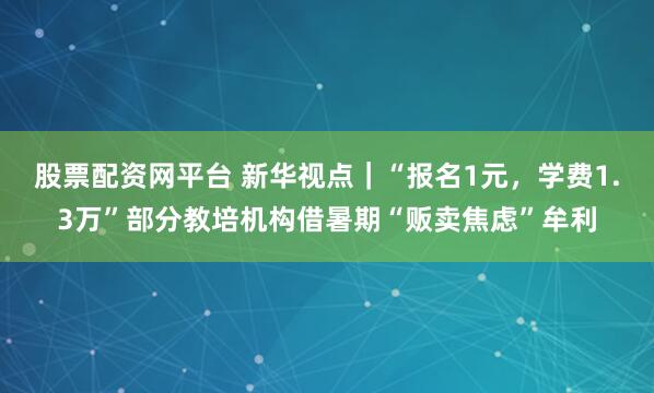 股票配资网平台 新华视点｜“报名1元，学费1.3万”部分教培机构借暑期“贩卖焦虑”牟利