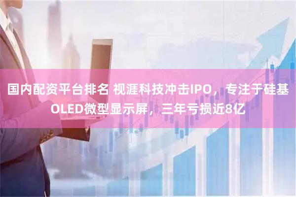 国内配资平台排名 视涯科技冲击IPO，专注于硅基OLED微型显示屏，三年亏损近8亿