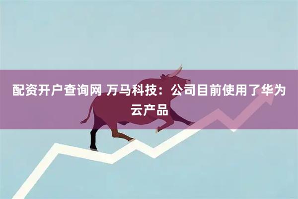 配资开户查询网 万马科技：公司目前使用了华为云产品
