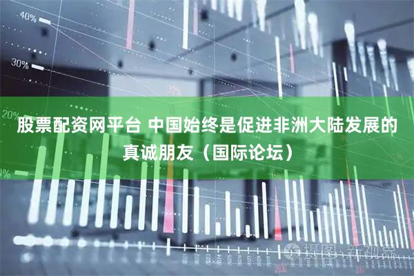 股票配资网平台 中国始终是促进非洲大陆发展的真诚朋友（国际论坛）