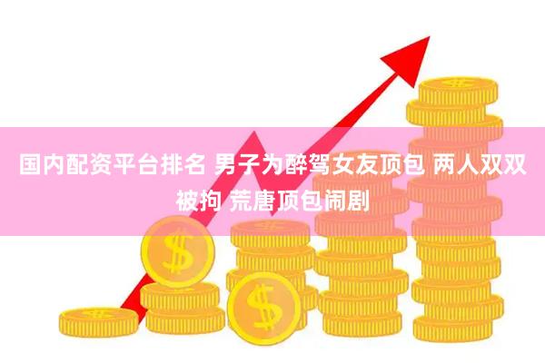 国内配资平台排名 男子为醉驾女友顶包 两人双双被拘 荒唐顶包闹剧