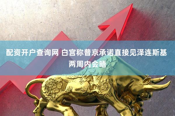 配资开户查询网 白宫称普京承诺直接见泽连斯基 两周内会晤