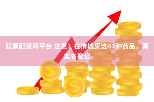 股票配资网平台 注意！在清城买这47种药品，需实名登记