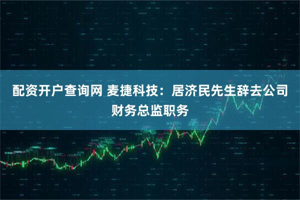 配资开户查询网 麦捷科技：居济民先生辞去公司财务总监职务