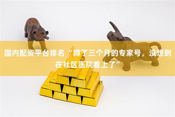 国内配资平台排名 “蹲了三个月的专家号，没想到在社区医院看上了”
