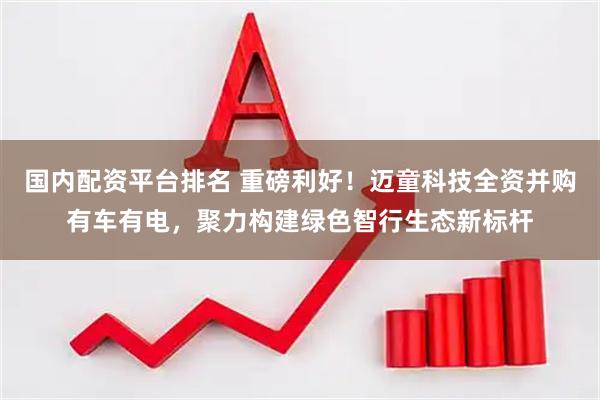 国内配资平台排名 重磅利好！迈童科技全资并购有车有电，聚力构建绿色智行生态新标杆