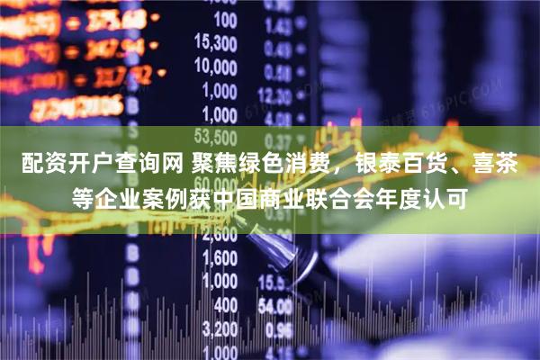 配资开户查询网 聚焦绿色消费，银泰百货、喜茶等企业案例获中国商业联合会年度认可