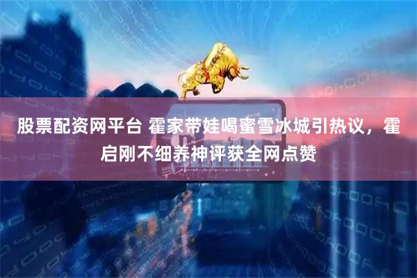 股票配资网平台 霍家带娃喝蜜雪冰城引热议，霍启刚不细养神评获全网点赞