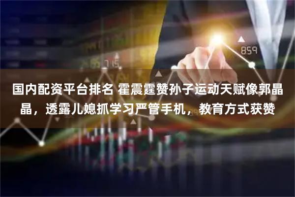 国内配资平台排名 霍震霆赞孙子运动天赋像郭晶晶，透露儿媳抓学习严管手机，教育方式获赞