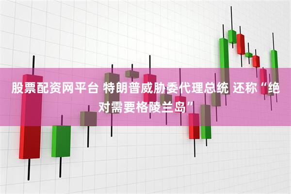 股票配资网平台 特朗普威胁委代理总统 还称“绝对需要格陵兰岛”