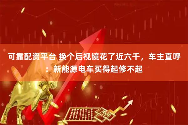 可靠配资平台 换个后视镜花了近六千，车主直呼：新能源电车买得起修不起
